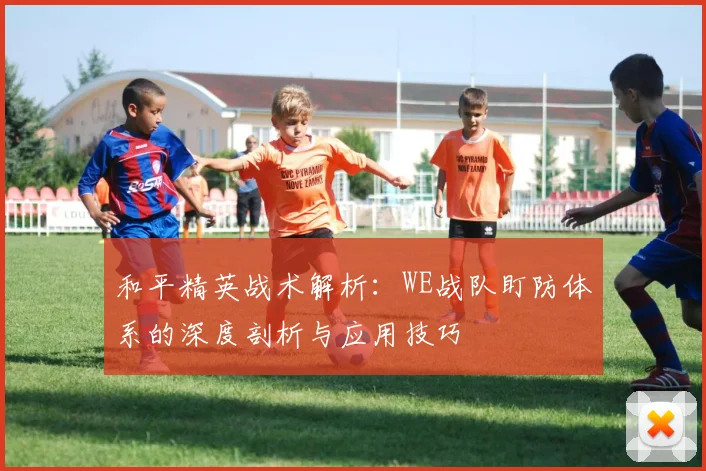 和平精英战术解析：WE战队盯防体系的深度剖析与应用技巧