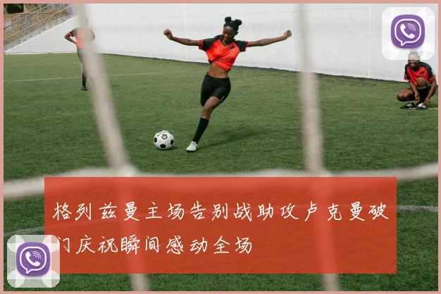 格列兹曼主场告别战助攻卢克曼破门庆祝瞬间感动全场