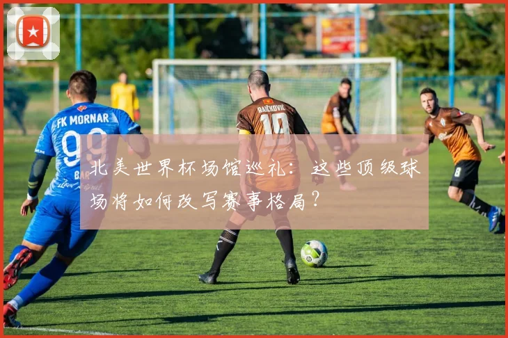 北美世界杯场馆巡礼：这些顶级球场将如何改写赛事格局？