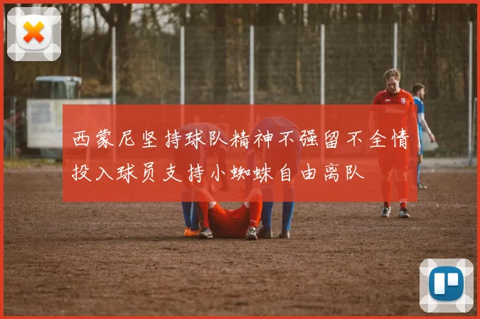 西蒙尼坚持球队精神不强留不全情投入球员支持小蜘蛛自由离队